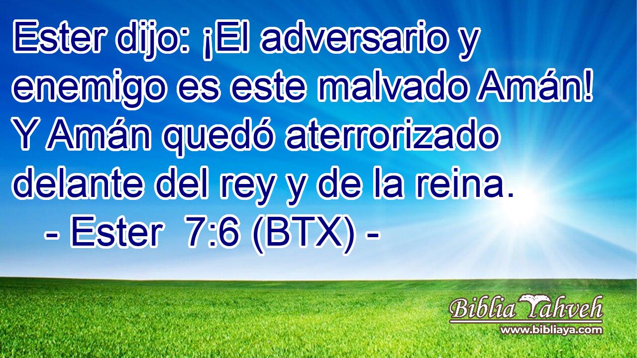Ester dijo: ¡El adversario y enemigo es este malvado Amán! Y Amán quedó aterrorizado delante del rey y de la reina.