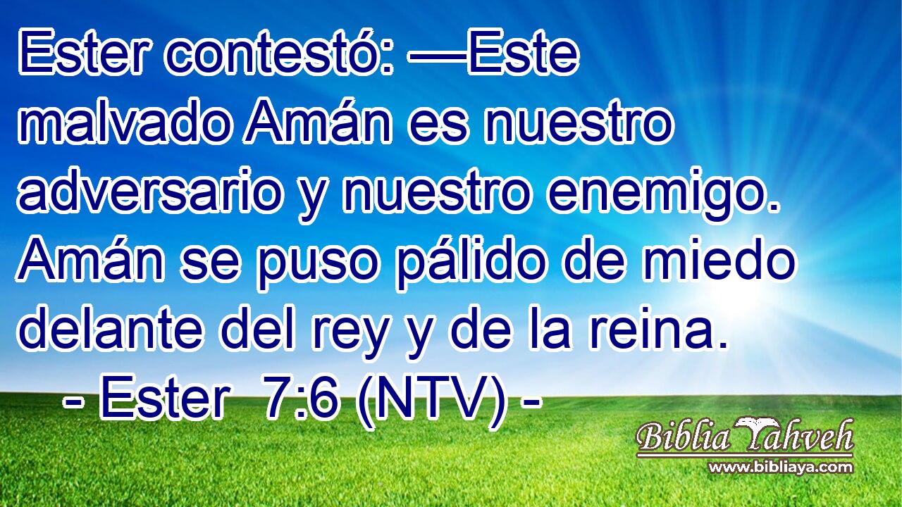 Ester contestó: —Este malvado Amán es nuestro adversario y nuestro enemigo. Amán se puso pálido de miedo delante del rey y de la reina.