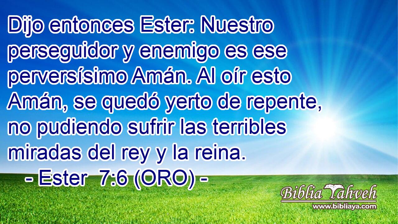  Dijo entonces Ester: Nuestro perseguidor y enemigo es ese perversísimo Amán. Al oír esto Amán, se quedó yerto de repente, no pudiendo sufrir las terribles miradas del rey y la reina. 