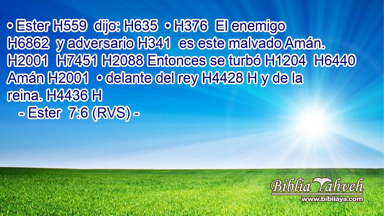 • Ester H559  dijo: H635  • H376  El enemigo H6862  y adversario H341  es este malvado Amán. H2001  H7451 H2088 Entonces se turbó H1204  H6440 Amán H2001  • delante del rey H4428 H y de la reina. H4436 H 