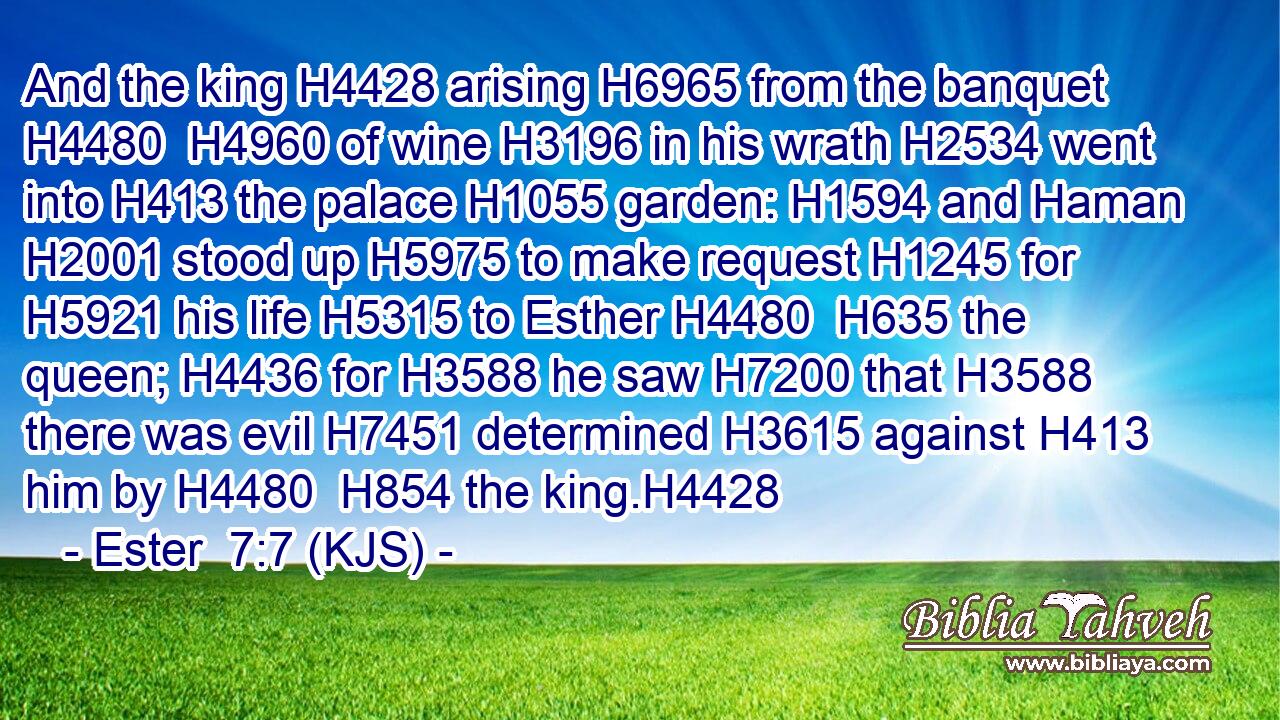 And the king H4428 arising H6965 from the banquet H4480  H4960 of wine H3196 in his wrath H2534 went into H413 the palace H1055 garden: H1594 and Haman H2001 stood up H5975 to make request H1245 for H5921 his life H5315 to Esther H4480  H635 the queen; H4436 for H3588 he saw H7200 that H3588 there was evil H7451 determined H3615 against H413 him by H4480  H854 the king.H4428