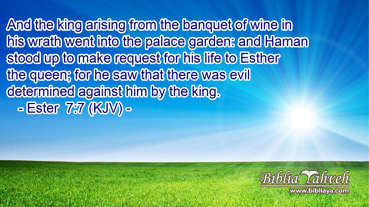 And the king arising from the banquet of wine in his wrath went into the palace garden: and Haman stood up to make request for his life to Esther the queen; for he saw that there was evil determined against him by the king.