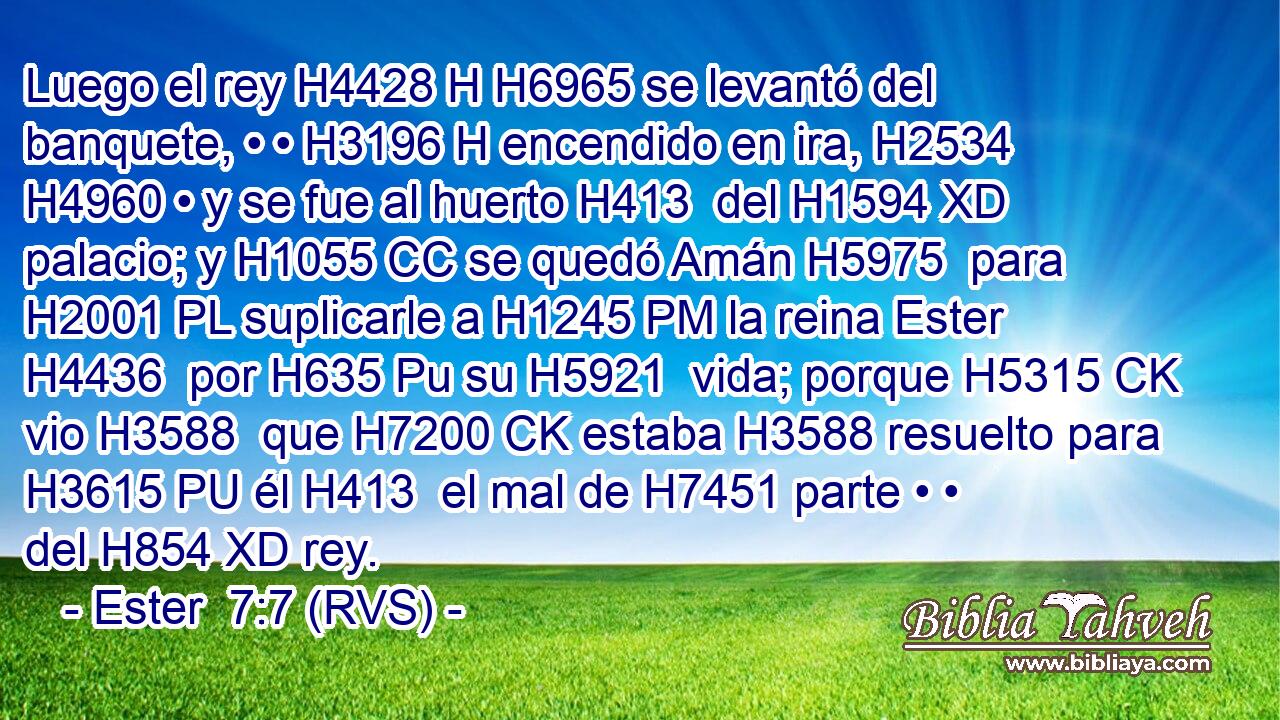 Luego el rey H4428 H H6965 se levantó del banquete, • • H3196 H encendido en ira, H2534  H4960 • y se fue al huerto H413  del H1594 XD palacio; y H1055 CC se quedó Amán H5975  para H2001 PL suplicarle a H1245 PM la reina Ester H4436  por H635 Pu su H5921  vida; porque H5315 CK vio H3588  que H7200 CK estaba H3588 resuelto para H3615 PU él H413  el mal de H7451 parte • • del H854 XD rey. 