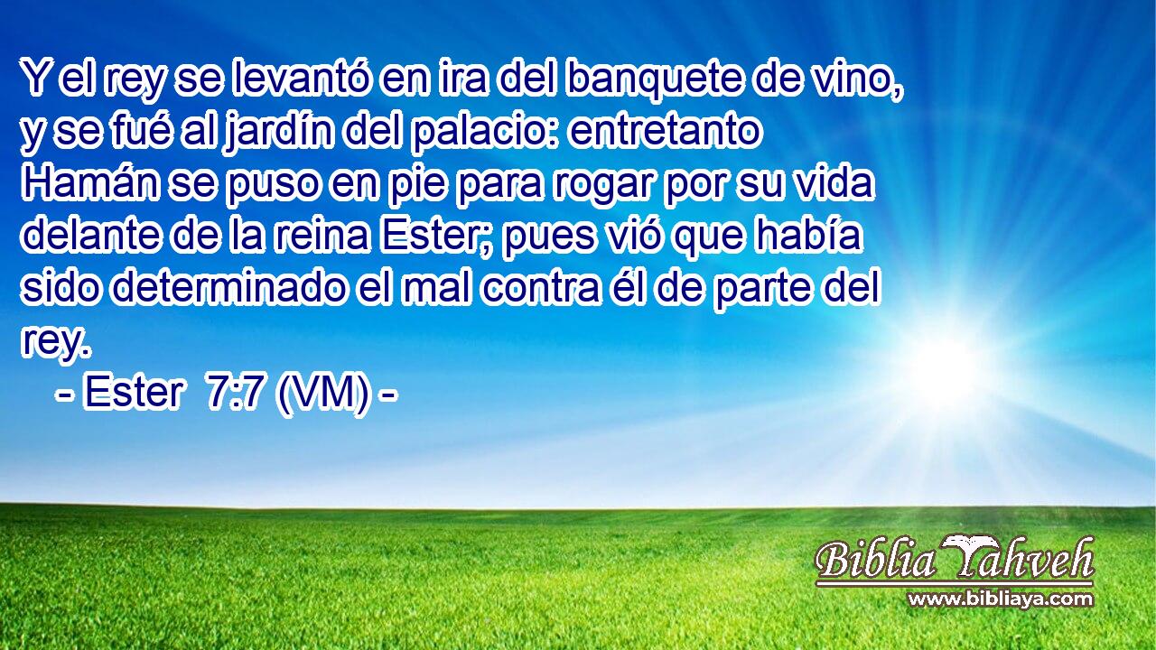  Y el rey se levantó en ira del banquete de vino, y se fué al jardín del palacio: entretanto Hamán se puso en pie para rogar por su vida delante de la reina Ester; pues vió que había sido determinado el mal contra él de parte del rey. 
