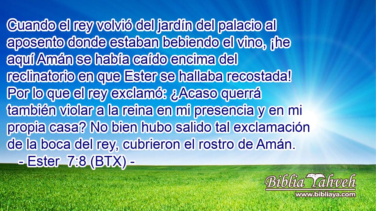 Cuando el rey volvió del jardín del palacio al aposento donde estaban bebiendo el vino, ¡he aquí Amán se había caído encima del reclinatorio en que Ester se hallaba recostada! Por lo que el rey exclamó: ¿Acaso querrá también violar a la reina en mi presencia y en mi propia casa? No bien hubo salido tal exclamación de la boca del rey, cubrieron el rostro de Amán.