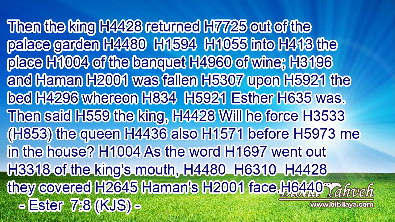 Then the king H4428 returned H7725 out of the palace garden H4480  H1594  H1055 into H413 the place H1004 of the banquet H4960 of wine; H3196 and Haman H2001 was fallen H5307 upon H5921 the bed H4296 whereon H834  H5921 Esther H635 was. Then said H559 the king, H4428 Will he force H3533 (H853) the queen H4436 also H1571 before H5973 me in the house? H1004 As the word H1697 went out H3318 of the king's mouth, H4480  H6310  H4428 they covered H2645 Haman's H2001 face.H6440