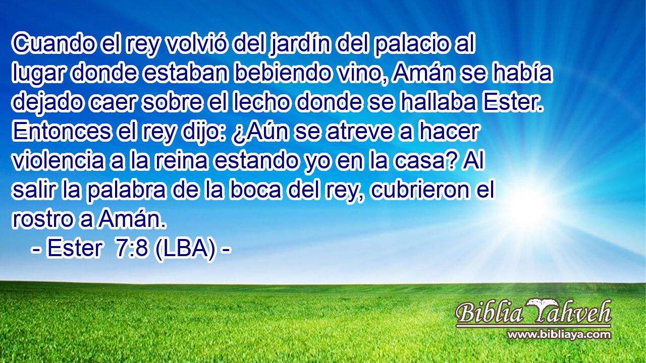 Cuando el rey volvió del jardín del palacio al lugar donde estaban bebiendo vino, Amán se había dejado caer sobre el lecho donde se hallaba Ester. Entonces el rey dijo: ¿Aún se atreve a hacer violencia a la reina estando yo en la casa? Al salir la palabra de la boca del rey, cubrieron el rostro a Amán.