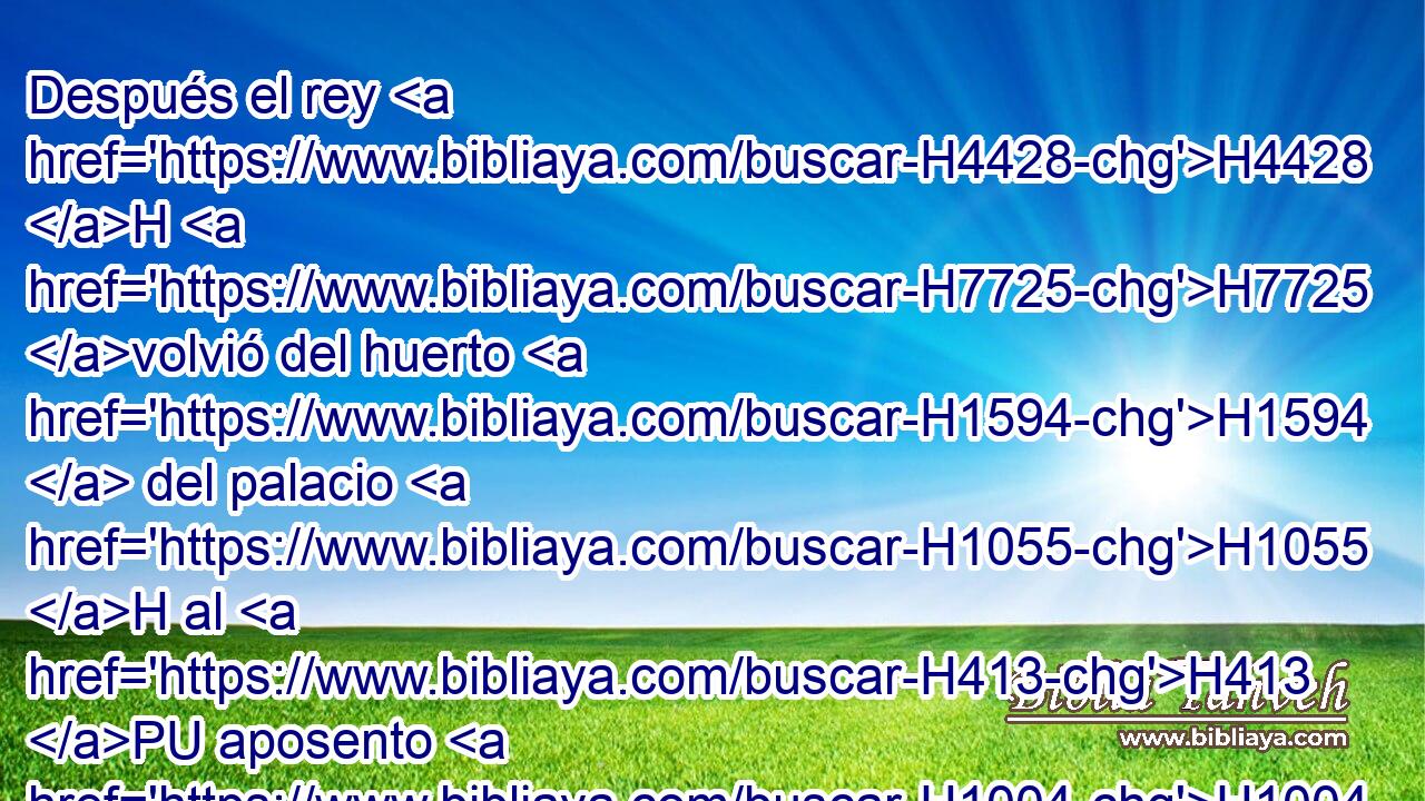 Después el rey H4428 H H7725 volvió del huerto H1594  del palacio H1055 H al H413 PU aposento H1004  H4960 del banquete, • • H3196 H y Amán H2001  había caído H5307  sobre H5921 Pu el lecho H4296 H en que H834 XN estaba Ester. H635  • H5921 Pu • Entonces dijo H559  el rey: H4428 H ¿ Querrás también H1571 CG H3533 violar a la reina H4436 H en mi H5973 Pw,  propia • casa? H1004 