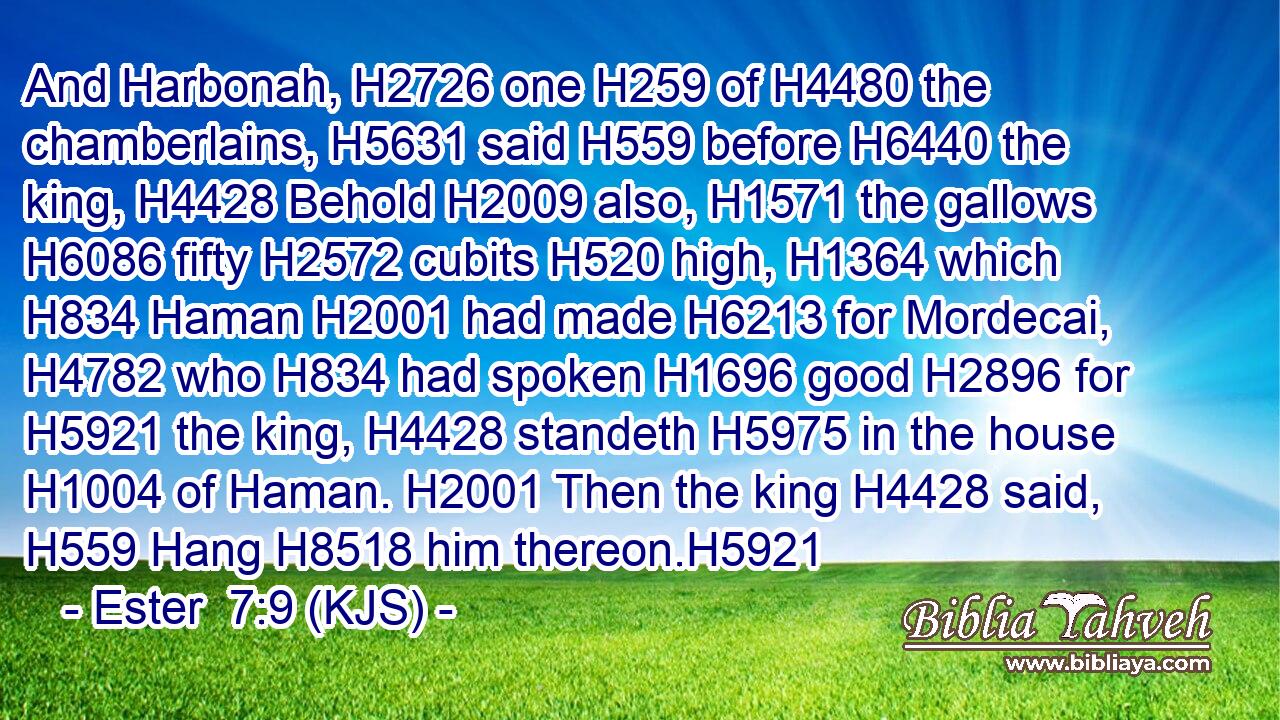 And Harbonah, H2726 one H259 of H4480 the chamberlains, H5631 said H559 before H6440 the king, H4428 Behold H2009 also, H1571 the gallows H6086 fifty H2572 cubits H520 high, H1364 which H834 Haman H2001 had made H6213 for Mordecai, H4782 who H834 had spoken H1696 good H2896 for H5921 the king, H4428 standeth H5975 in the house H1004 of Haman. H2001 Then the king H4428 said, H559 Hang H8518 him thereon.H5921