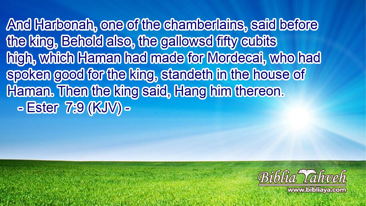 And Harbonah, one of the chamberlains, said before the king, Behold also, the gallowsd fifty cubits high, which Haman had made for Mordecai, who had spoken good for the king, standeth in the house of Haman. Then the king said, Hang him thereon.