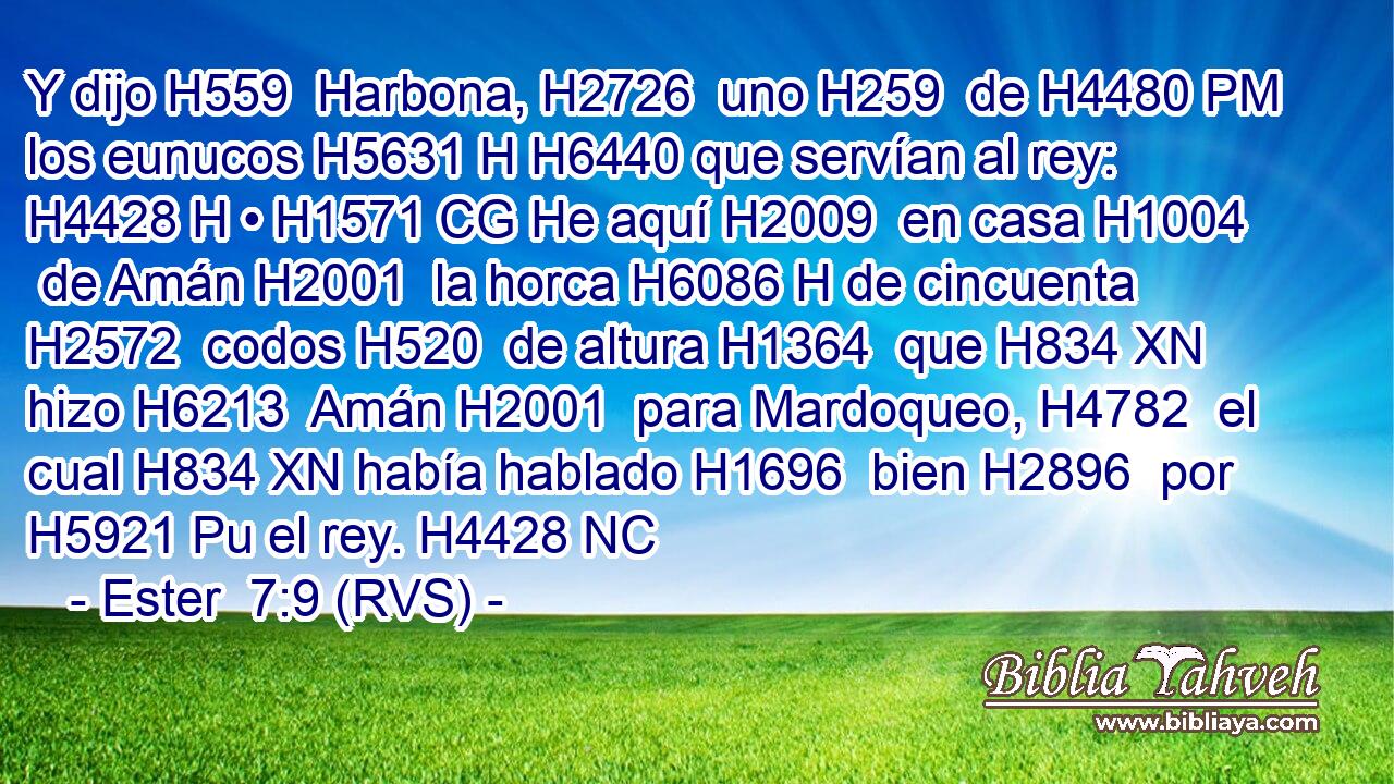 Y dijo H559  Harbona, H2726  uno H259  de H4480 PM los eunucos H5631 H H6440 que servían al rey: H4428 H • H1571 CG He aquí H2009  en casa H1004  de Amán H2001  la horca H6086 H de cincuenta H2572  codos H520  de altura H1364  que H834 XN hizo H6213  Amán H2001  para Mardoqueo, H4782  el cual H834 XN había hablado H1696  bien H2896  por H5921 Pu el rey. H4428 NC