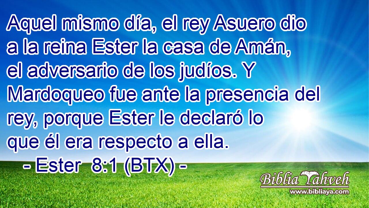Aquel mismo día, el rey Asuero dio a la reina Ester la casa de Amán, el adversario de los judíos. Y Mardoqueo fue ante la presencia del rey, porque Ester le declaró lo que él era respecto a ella.