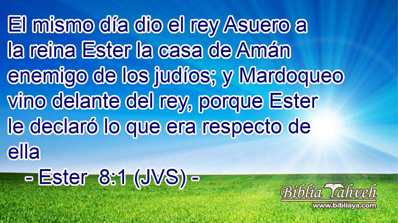 El mismo día dio el rey Asuero a la reina Ester la casa de Amán enemigo de los judíos; y Mardoqueo vino delante del rey, porque Ester le declaró lo que era respecto de ella