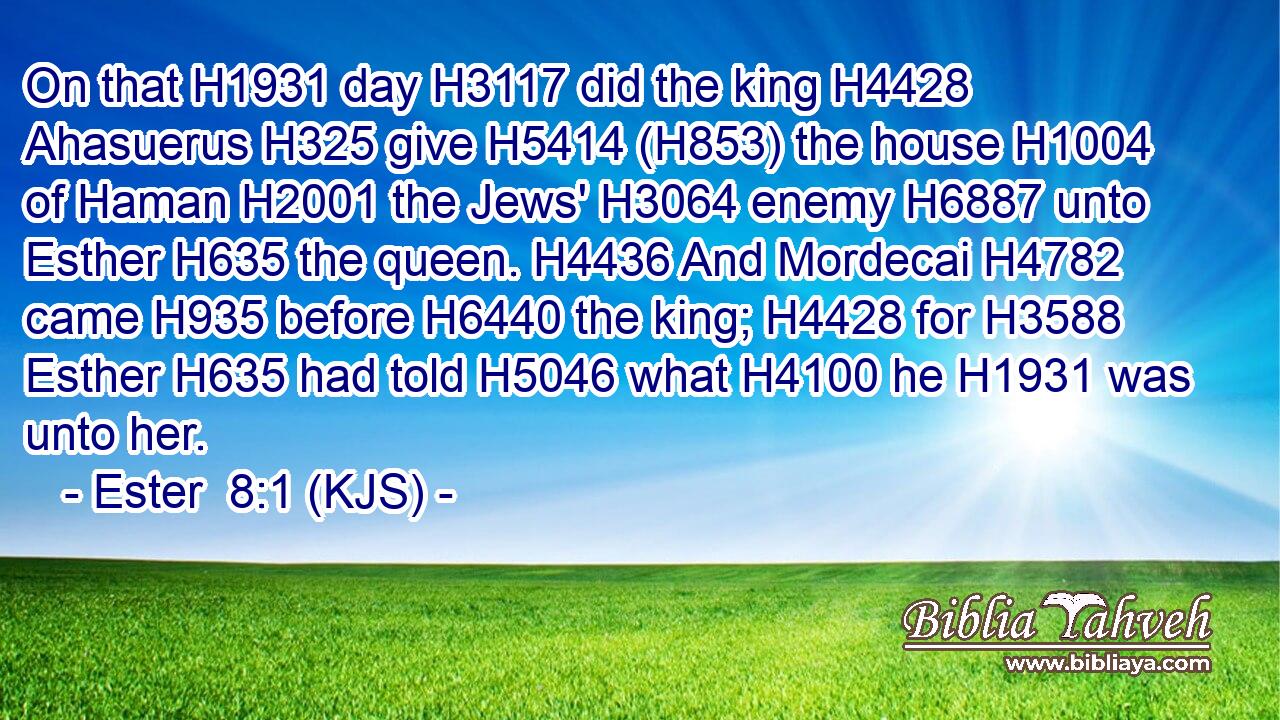 On that H1931 day H3117 did the king H4428 Ahasuerus H325 give H5414 (H853) the house H1004 of Haman H2001 the Jews' H3064 enemy H6887 unto Esther H635 the queen. H4436 And Mordecai H4782 came H935 before H6440 the king; H4428 for H3588 Esther H635 had told H5046 what H4100 he H1931 was unto her.