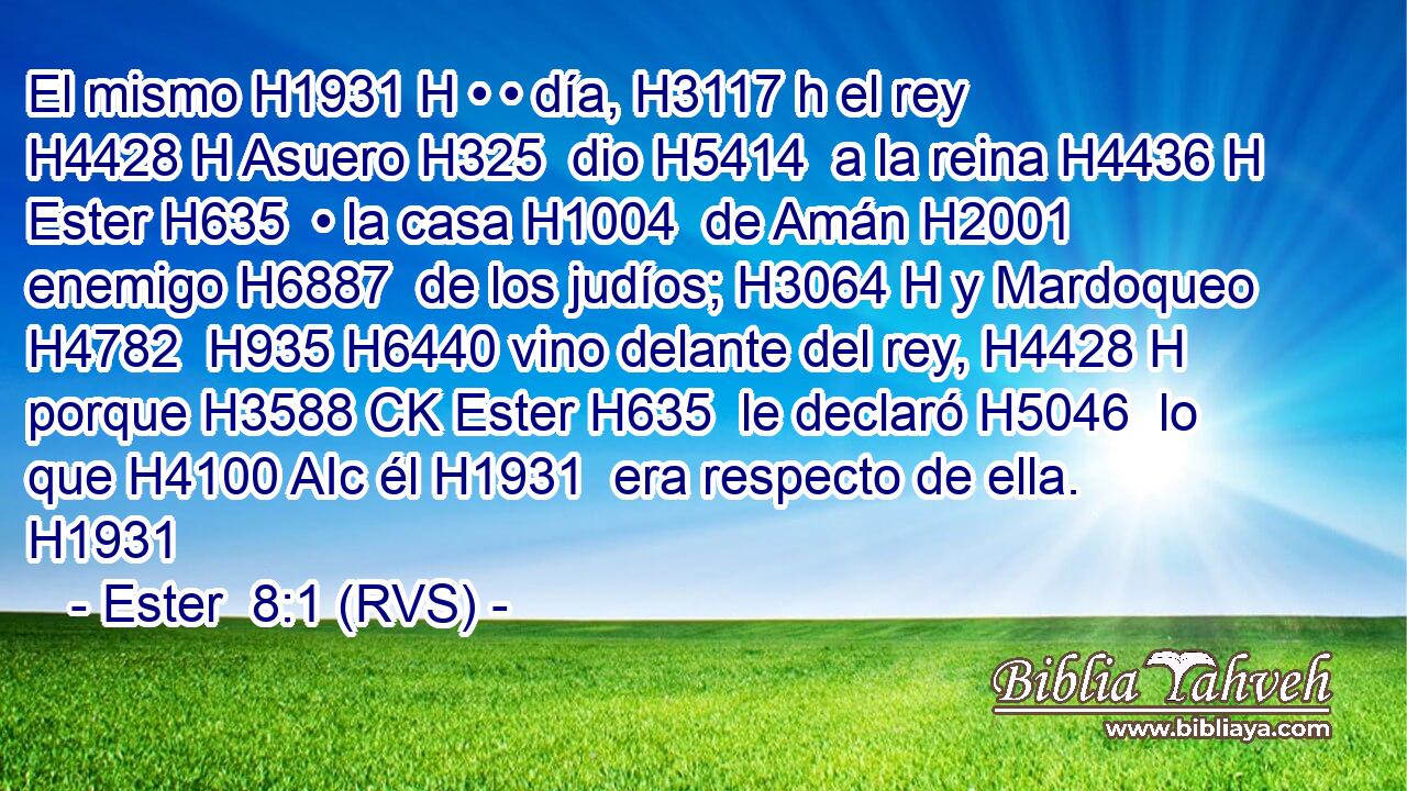 El mismo H1931 H • • día, H3117 h el rey H4428 H Asuero H325  dio H5414  a la reina H4436 H Ester H635  • la casa H1004  de Amán H2001  enemigo H6887  de los judíos; H3064 H y Mardoqueo H4782  H935 H6440 vino delante del rey, H4428 H porque H3588 CK Ester H635  le declaró H5046  lo que H4100 AIc él H1931  era respecto de ella. H1931  
