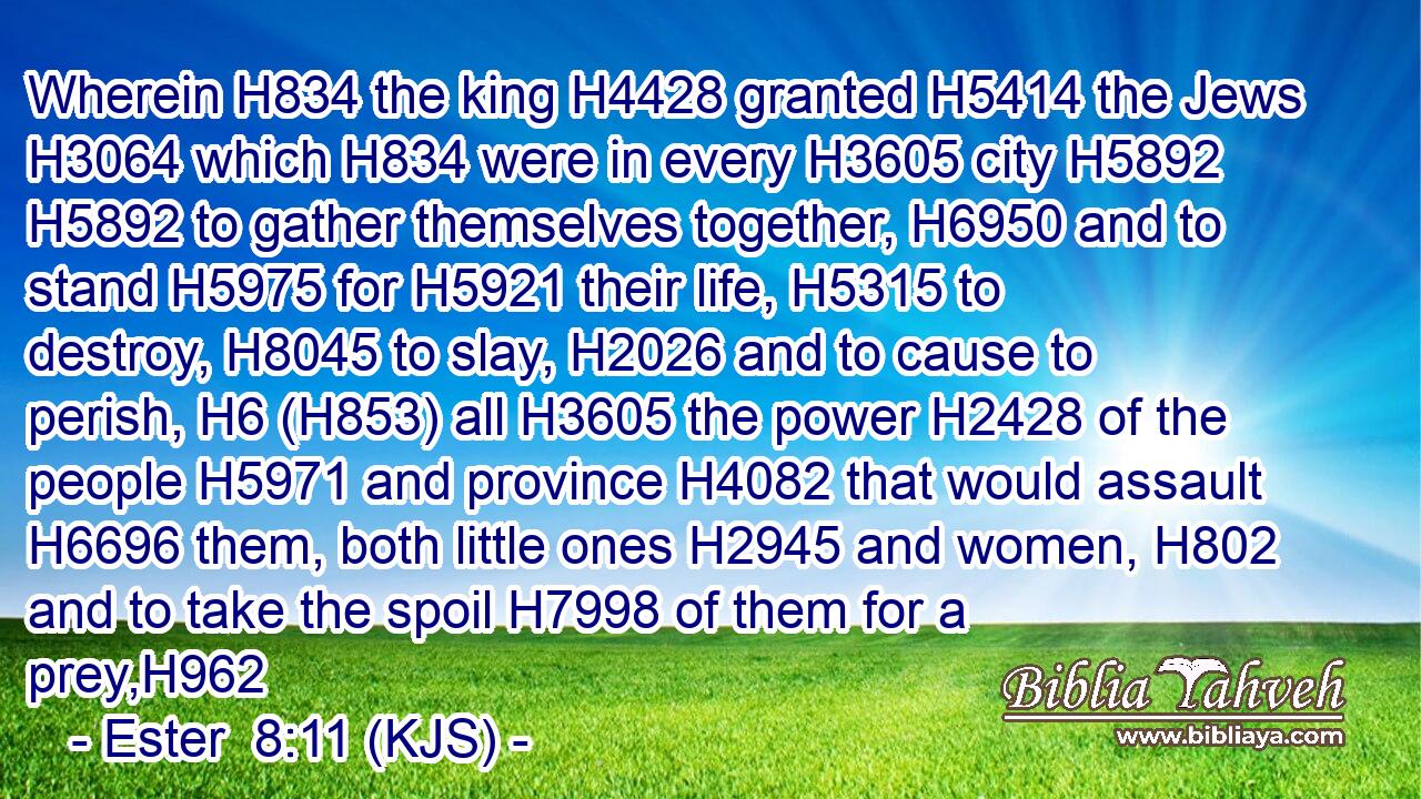 Wherein H834 the king H4428 granted H5414 the Jews H3064 which H834 were in every H3605 city H5892  H5892 to gather themselves together, H6950 and to stand H5975 for H5921 their life, H5315 to destroy, H8045 to slay, H2026 and to cause to perish, H6 (H853) all H3605 the power H2428 of the people H5971 and province H4082 that would assault H6696 them, both little ones H2945 and women, H802 and to take the spoil H7998 of them for a prey,H962