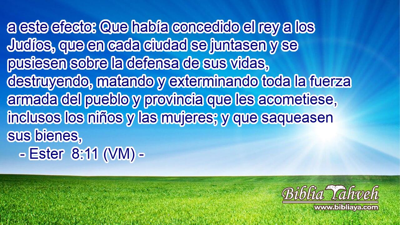  a este efecto: Que había concedido el rey a los Judíos, que en cada ciudad se juntasen y se pusiesen sobre la defensa de sus vidas, destruyendo, matando y exterminando toda la fuerza armada del pueblo y provincia que les acometiese, inclusos los niños y las mujeres; y que saqueasen sus bienes, 