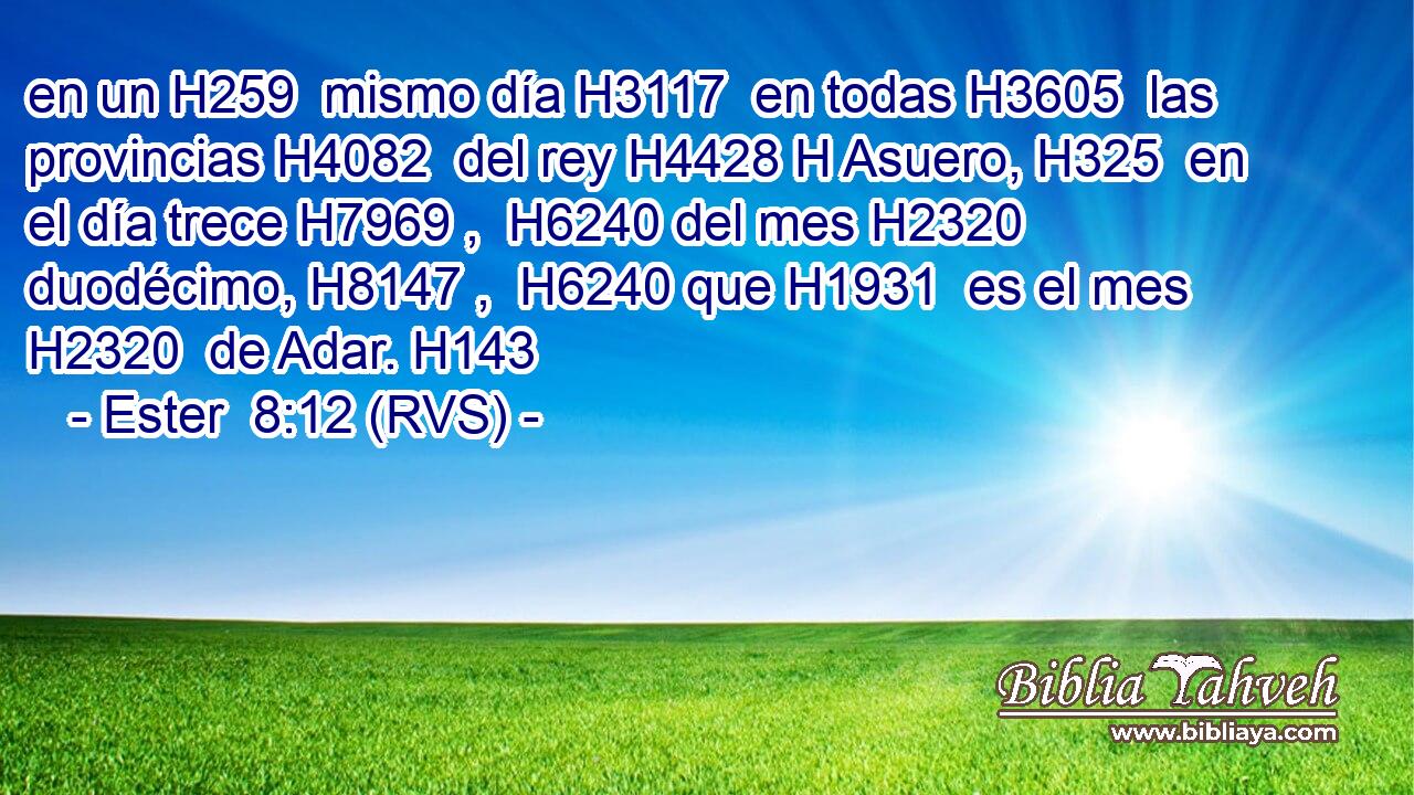 en un H259  mismo día H3117  en todas H3605  las provincias H4082  del rey H4428 H Asuero, H325  en el día trece H7969 ,  H6240 del mes H2320  duodécimo, H8147 ,  H6240 que H1931  es el mes H2320  de Adar. H143  