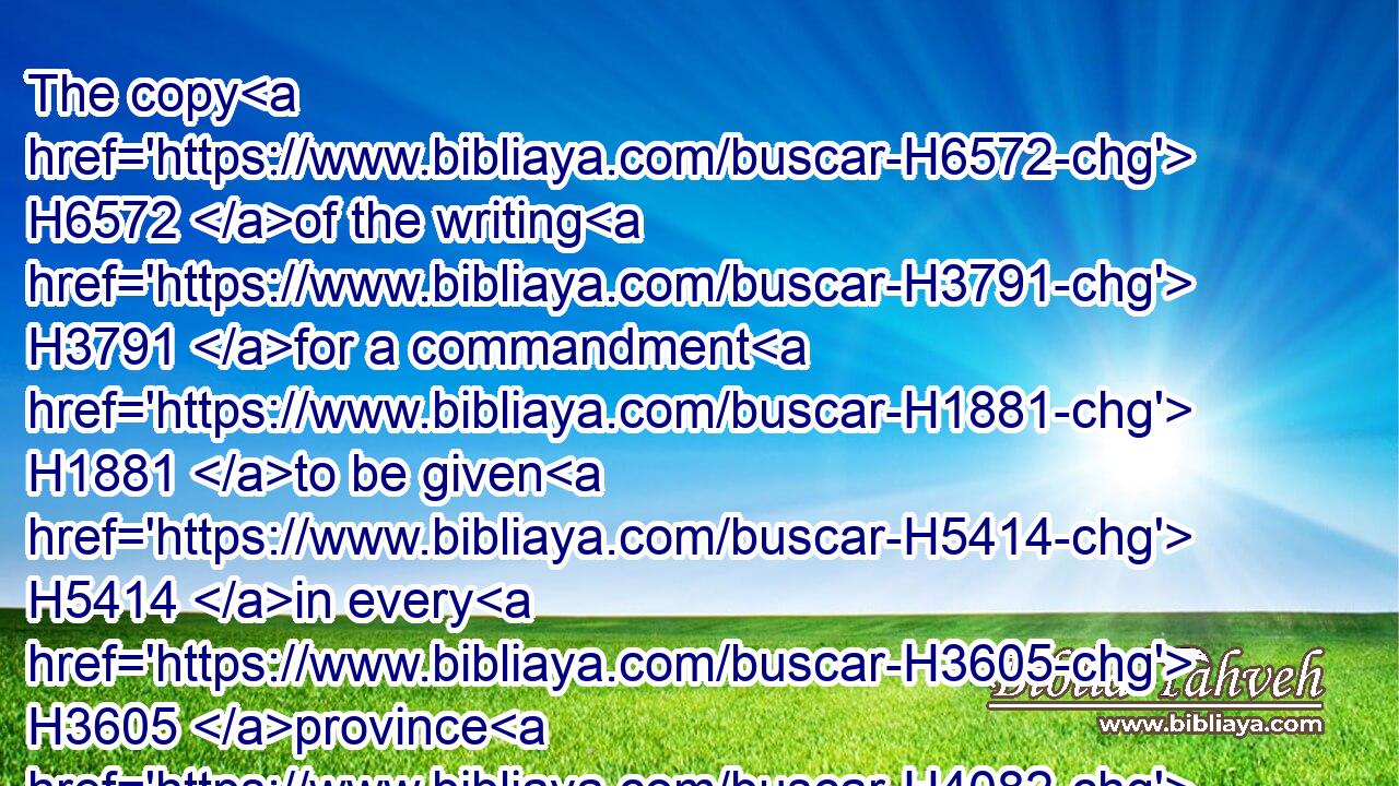 The copy H6572 of the writing H3791 for a commandment H1881 to be given H5414 in every H3605 province H4082  H4082 was published H1540 unto all H3605 people, H5971 and that the Jews H3064 should be H1961 ready H6264 against that H2088 day H3117 to avenge themselves H5358 on their enemies. H4480 H341