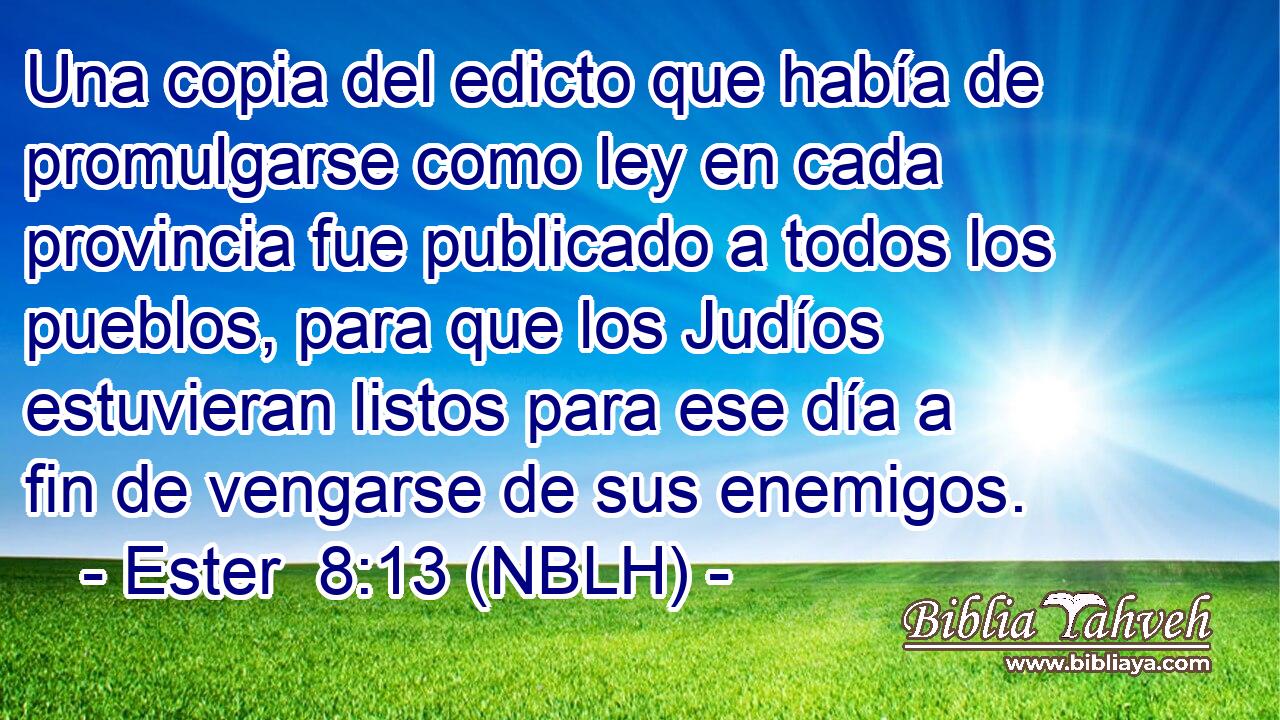  Una copia del edicto que había de promulgarse como ley en cada provincia fue publicado a todos los pueblos, para que los Judíos estuvieran listos para ese día a fin de vengarse de sus enemigos. 