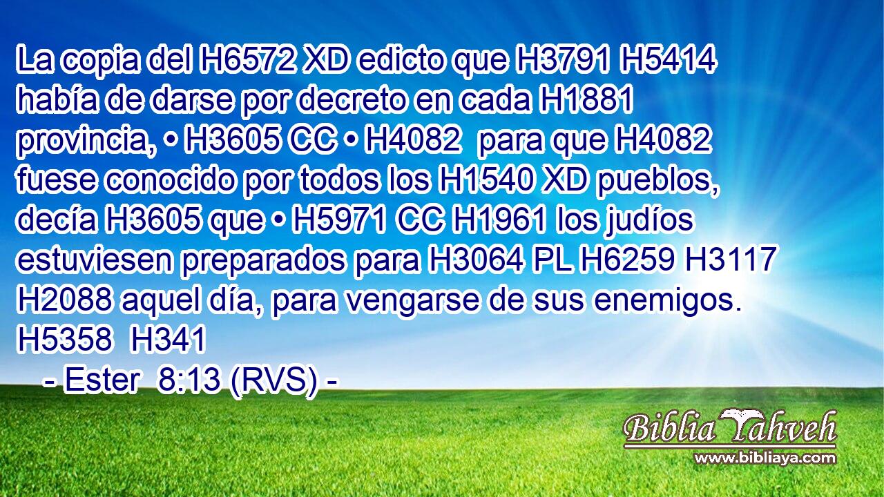 La copia del H6572 XD edicto que H3791 H5414 había de darse por decreto en cada H1881  provincia, • H3605 CC • H4082  para que H4082 fuese conocido por todos los H1540 XD pueblos, decía H3605 que • H5971 CC H1961 los judíos estuviesen preparados para H3064 PL H6259 H3117 H2088 aquel día, para vengarse de sus enemigos. H5358  H341 