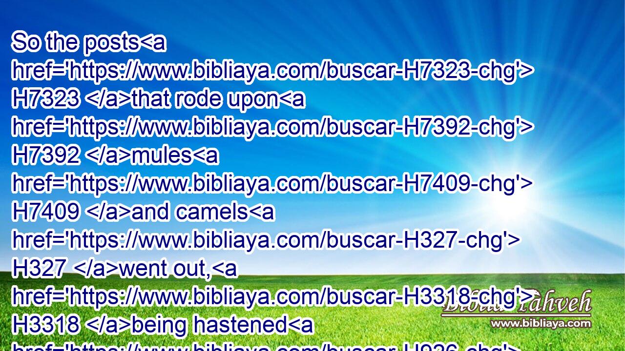 So the posts H7323 that rode upon H7392 mules H7409 and camels H327 went out, H3318 being hastened H926 and pressed on H1765 by the king's H4428 commandment. H1697 And the decree H1881 was given H5414 at Shushan H7800 the palace.H1002