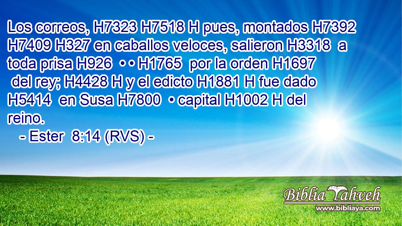 Los correos, H7323 H7518 H pues, montados H7392  H7409 H327 en caballos veloces, salieron H3318  a toda prisa H926  • • H1765  por la orden H1697  del rey; H4428 H y el edicto H1881 H fue dado H5414  en Susa H7800  • capital H1002 H del reino. 