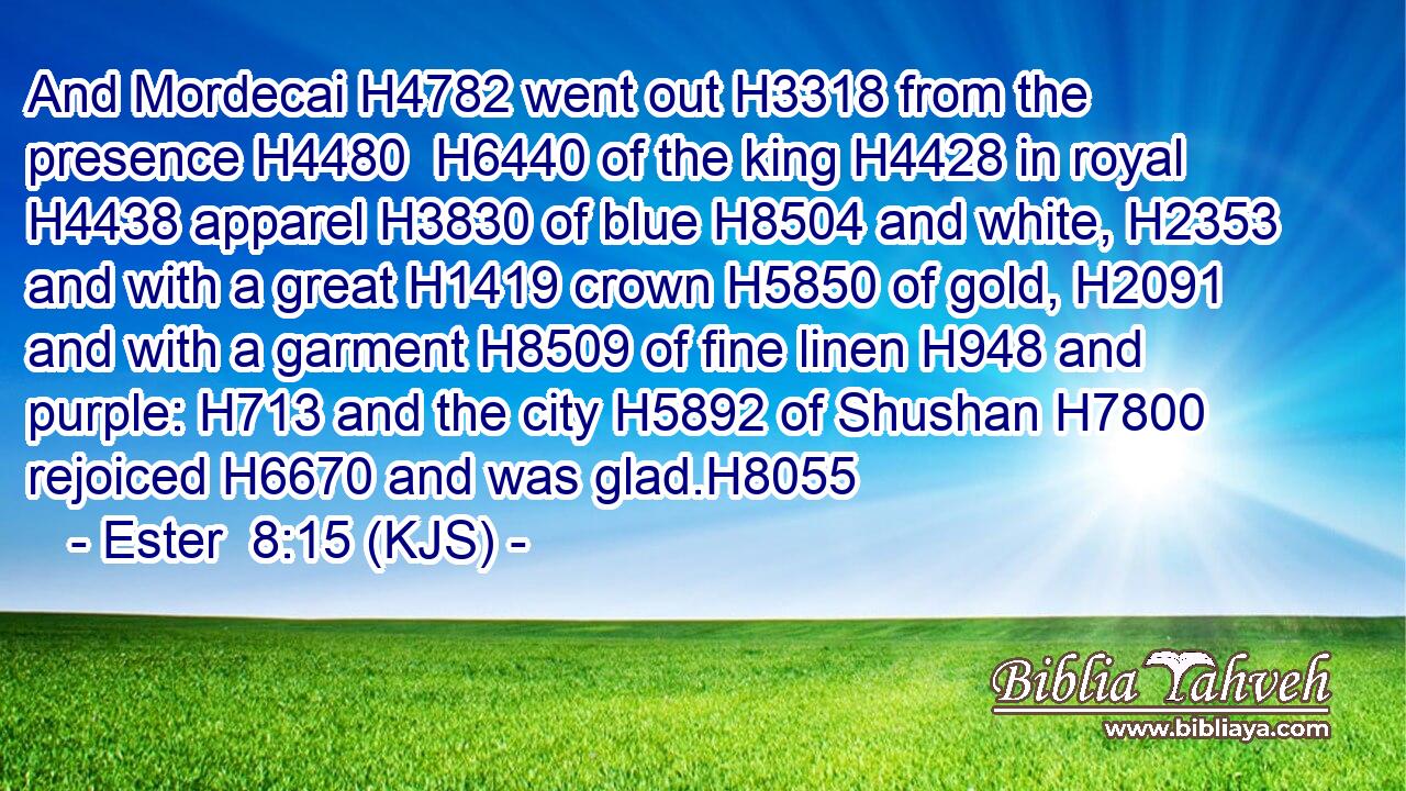 And Mordecai H4782 went out H3318 from the presence H4480  H6440 of the king H4428 in royal H4438 apparel H3830 of blue H8504 and white, H2353 and with a great H1419 crown H5850 of gold, H2091 and with a garment H8509 of fine linen H948 and purple: H713 and the city H5892 of Shushan H7800 rejoiced H6670 and was glad.H8055