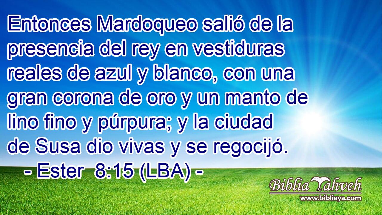 Entonces Mardoqueo salió de la presencia del rey en vestiduras reales de azul y blanco, con una gran corona de oro y un manto de lino fino y púrpura; y la ciudad de Susa dio vivas y se regocijó.