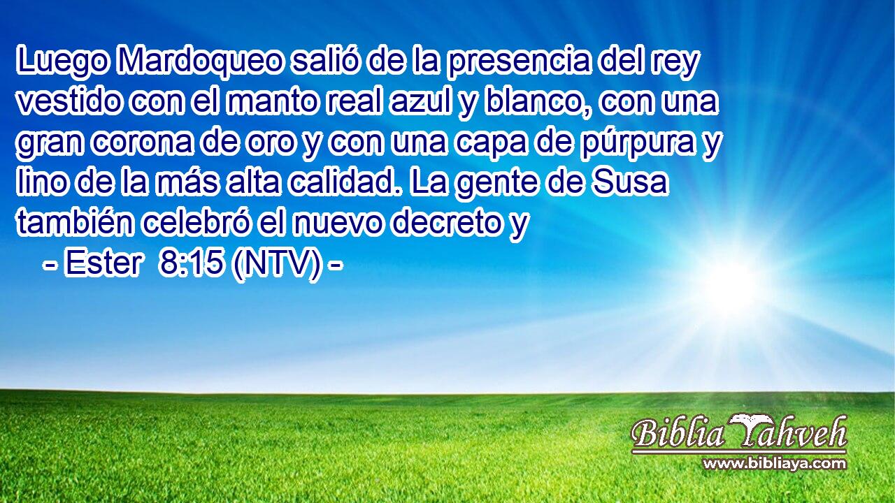 Luego Mardoqueo salió de la presencia del rey vestido con el manto real azul y blanco, con una gran corona de oro y con una capa de púrpura y lino de la más alta calidad. La gente de Susa también celebró el nuevo decreto y