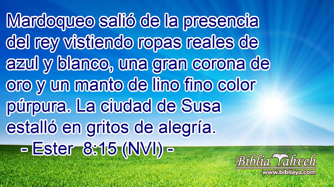  Mardoqueo salió de la presencia del rey vistiendo ropas reales de azul y blanco, una gran corona de oro y un manto de lino fino color púrpura. La ciudad de Susa estalló en gritos de alegría. 