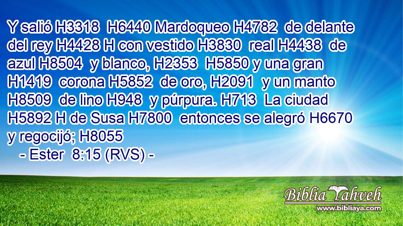 Y salió H3318  H6440 Mardoqueo H4782  de delante del rey H4428 H con vestido H3830  real H4438  de azul H8504  y blanco, H2353  H5850 y una gran H1419  corona H5852  de oro, H2091  y un manto H8509  de lino H948  y púrpura. H713  La ciudad H5892 H de Susa H7800  entonces se alegró H6670  y regocijó; H8055  