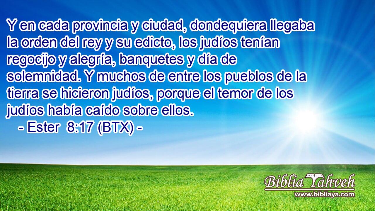 Y en cada provincia y ciudad, dondequiera llegaba la orden del rey y su edicto, los judíos tenían regocijo y alegría, banquetes y día de solemnidad. Y muchos de entre los pueblos de la tierra se hicieron judíos, porque el temor de los judíos había caído sobre ellos.