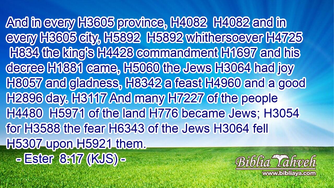 And in every H3605 province, H4082  H4082 and in every H3605 city, H5892  H5892 whithersoever H4725  H834 the king's H4428 commandment H1697 and his decree H1881 came, H5060 the Jews H3064 had joy H8057 and gladness, H8342 a feast H4960 and a good H2896 day. H3117 And many H7227 of the people H4480  H5971 of the land H776 became Jews; H3054 for H3588 the fear H6343 of the Jews H3064 fell H5307 upon H5921 them.