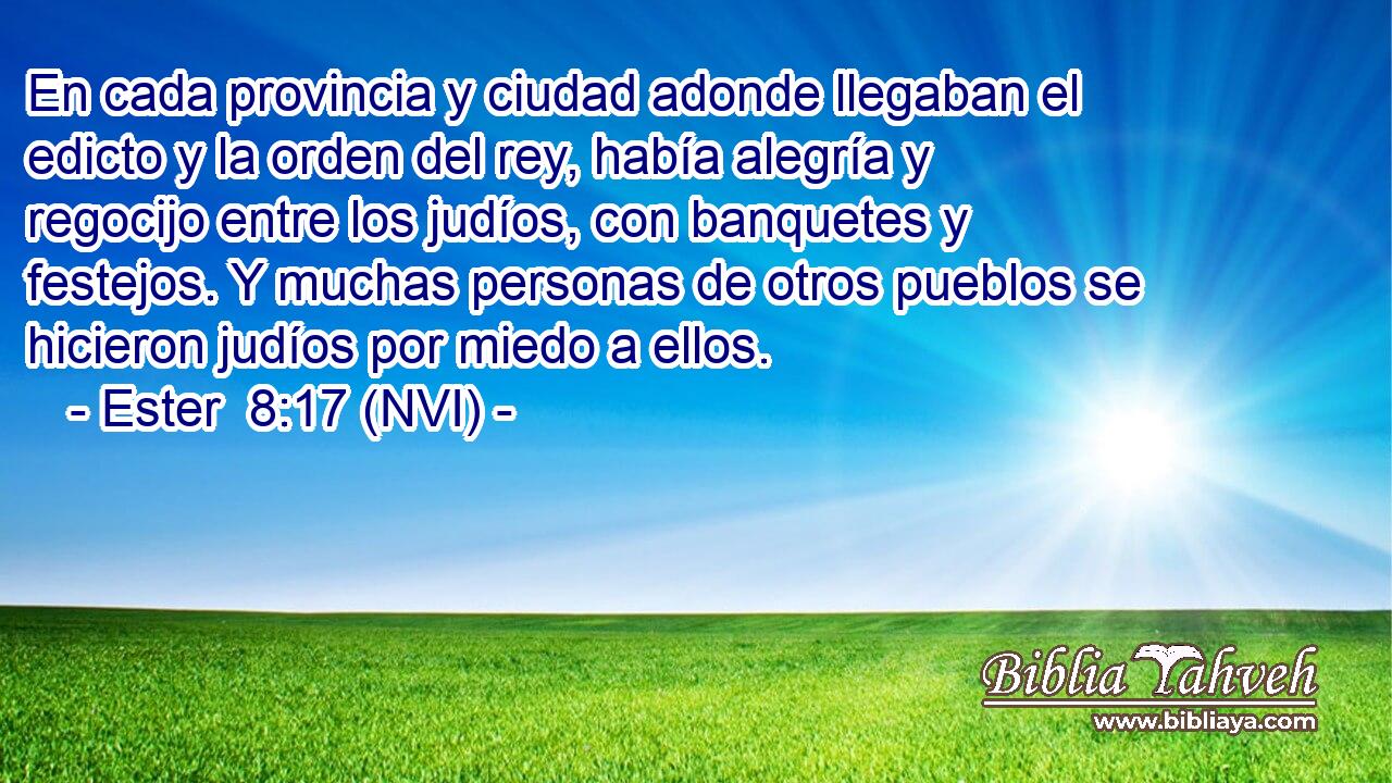  En cada provincia y ciudad adonde llegaban el edicto y la orden del rey, había alegría y regocijo entre los judíos, con banquetes y festejos. Y muchas personas de otros pueblos se hicieron judíos por miedo a ellos. 