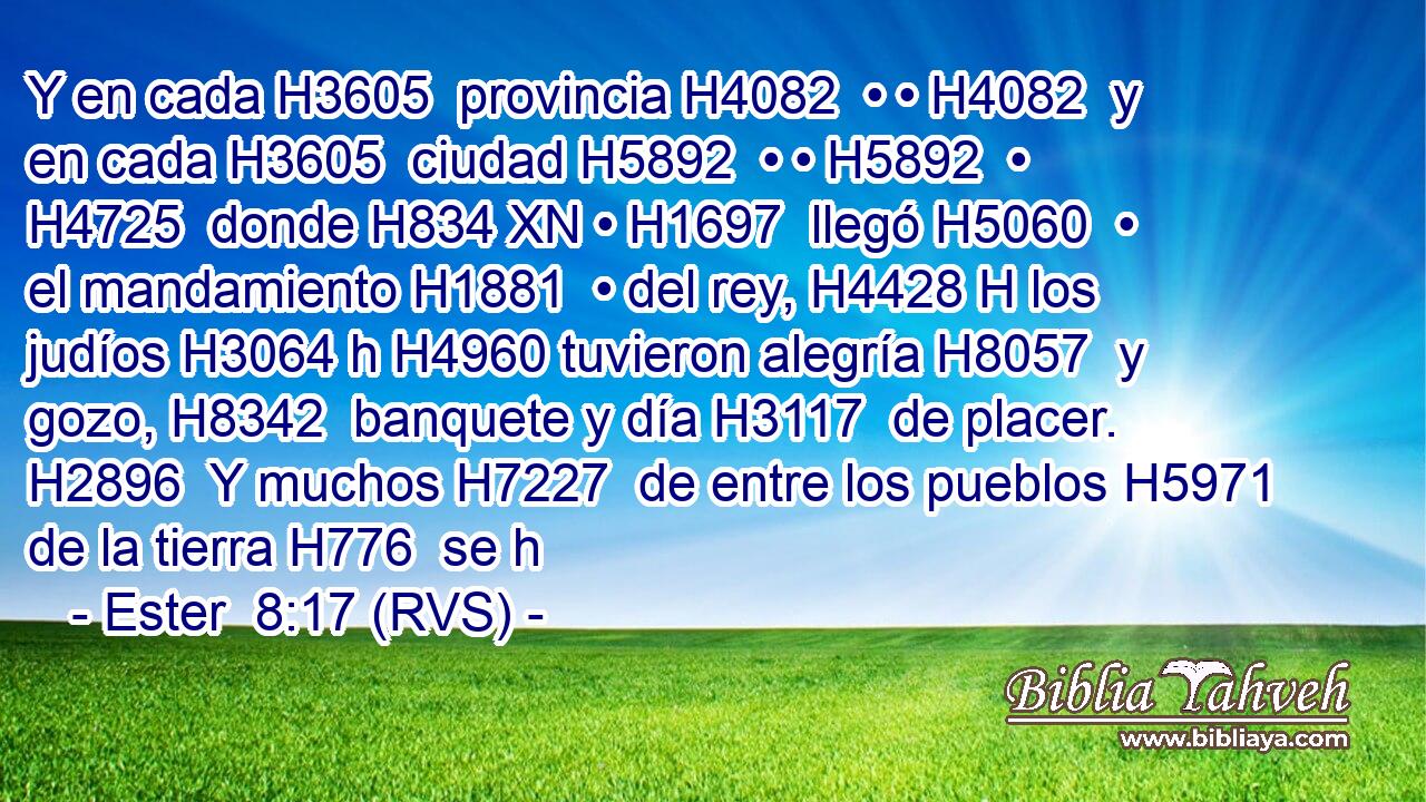 Y en cada H3605  provincia H4082  • • H4082  y en cada H3605  ciudad H5892  • • H5892  • H4725  donde H834 XN • H1697  llegó H5060  • el mandamiento H1881  • del rey, H4428 H los judíos H3064 h H4960 tuvieron alegría H8057  y gozo, H8342  banquete y día H3117  de placer. H2896  Y muchos H7227  de entre los pueblos H5971  de la tierra H776  se h