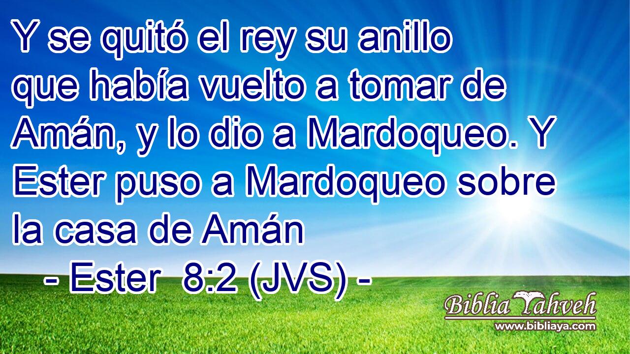 Y se quitó el rey su anillo que había vuelto a tomar de Amán, y lo dio a Mardoqueo. Y Ester puso a Mardoqueo sobre la casa de Amán
