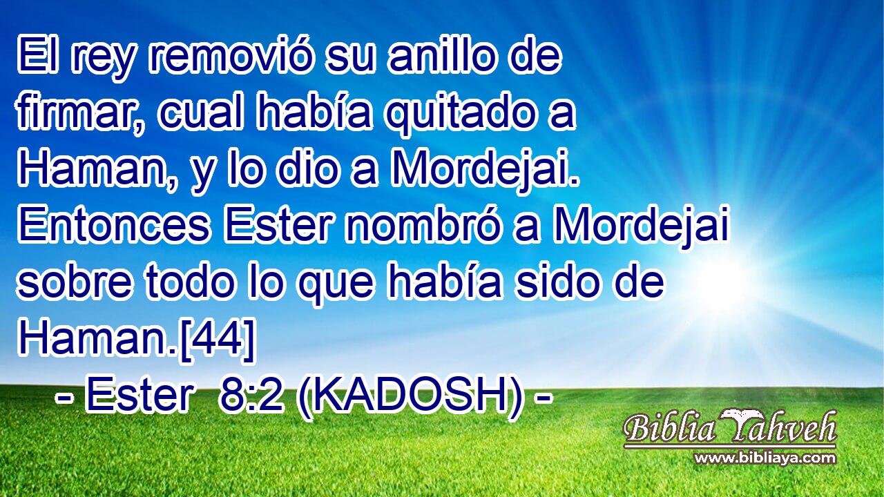  El rey removió su anillo de firmar, cual había quitado a Haman, y lo dio a Mordejai. Entonces Ester nombró a Mordejai sobre todo lo que había sido de Haman.[44] 