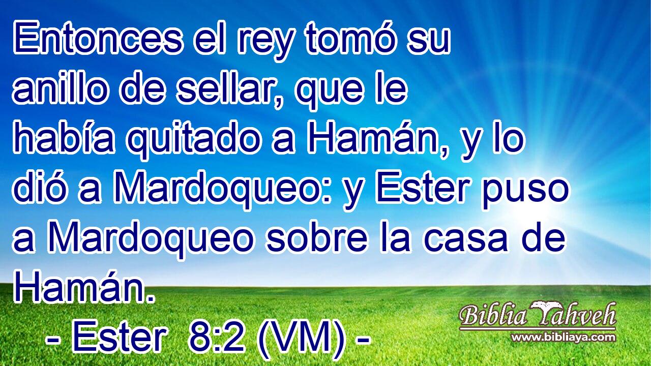  Entonces el rey tomó su anillo de sellar, que le había quitado a Hamán, y lo dió a Mardoqueo: y Ester puso a Mardoqueo sobre la casa de Hamán. 