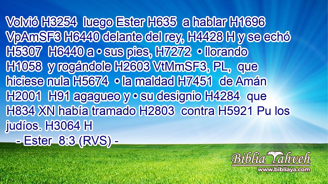 Volvió H3254  luego Ester H635  a hablar H1696 VpAmSF3 H6440 delante del rey, H4428 H y se echó H5307  H6440 a • sus pies, H7272  • llorando H1058  y rogándole H2603 VtMmSF3, PL,  que hiciese nula H5674  • la maldad H7451  de Amán H2001  H91 agagueo y • su designio H4284  que H834 XN había tramado H2803  contra H5921 Pu los judíos. H3064 H 