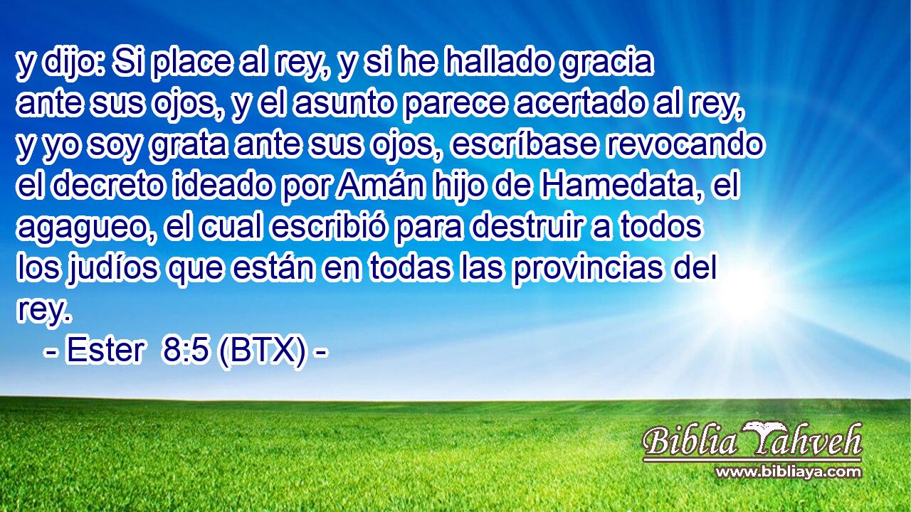y dijo: Si place al rey, y si he hallado gracia ante sus ojos, y el asunto parece acertado al rey, y yo soy grata ante sus ojos, escríbase revocando el decreto ideado por Amán hijo de Hamedata, el agagueo, el cual escribió para destruir a todos los judíos que están en todas las provincias del rey.