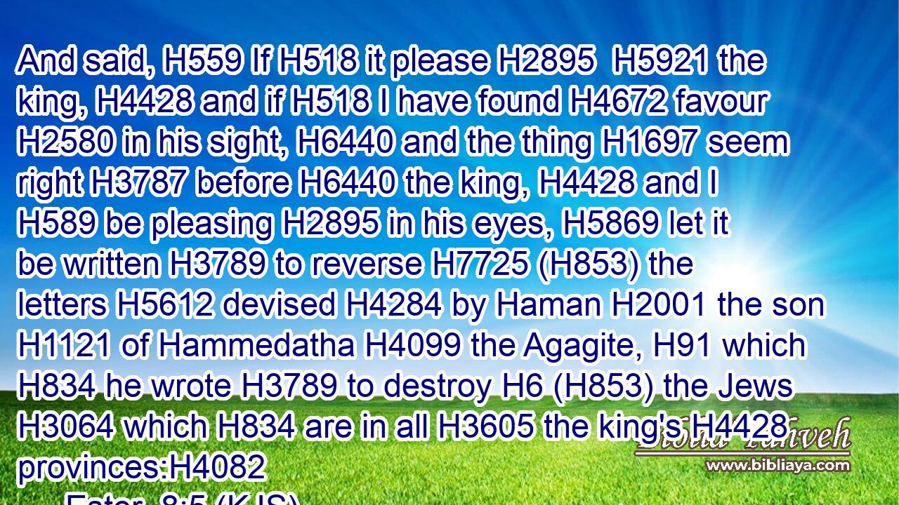 And said, H559 If H518 it please H2895  H5921 the king, H4428 and if H518 I have found H4672 favour H2580 in his sight, H6440 and the thing H1697 seem right H3787 before H6440 the king, H4428 and I H589 be pleasing H2895 in his eyes, H5869 let it be written H3789 to reverse H7725 (H853) the letters H5612 devised H4284 by Haman H2001 the son H1121 of Hammedatha H4099 the Agagite, H91 which H834 he wrote H3789 to destroy H6 (H853) the Jews H3064 which H834 are in all H3605 the king's H4428 provinces:H4082