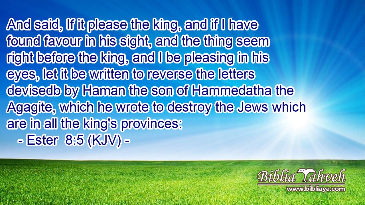 And said, If it please the king, and if I have found favour in his sight, and the thing seem right before the king, and I be pleasing in his eyes, let it be written to reverse the letters devisedb by Haman the son of Hammedatha the Agagite, which he wrote to destroy the Jews which are in all the king's provinces: