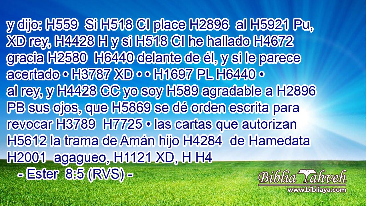 y dijo: H559  Si H518 CI place H2896  al H5921 Pu, XD rey, H4428 H y si H518 CI he hallado H4672  gracia H2580  H6440 delante de él, y si le parece acertado • H3787 XD • • H1697 PL H6440 • al rey, y H4428 CC yo soy H589 agradable a H2896 PB sus ojos, que H5869 se dé orden escrita para revocar H3789  H7725 • las cartas que autorizan H5612 la trama de Amán hijo H4284  de Hamedata H2001  agagueo, H1121 XD, H H4