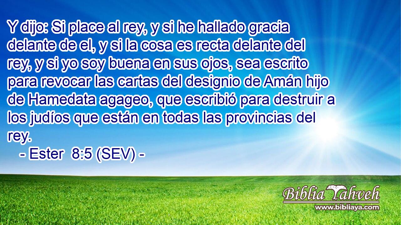 Y dijo: Si place al rey, y si he hallado gracia delante de el, y si la cosa es recta delante del rey, y si yo soy buena en sus ojos, sea escrito para revocar las cartas del designio de Amán hijo de Hamedata agageo, que escribió para destruir a los judíos que están en todas las provincias del rey.