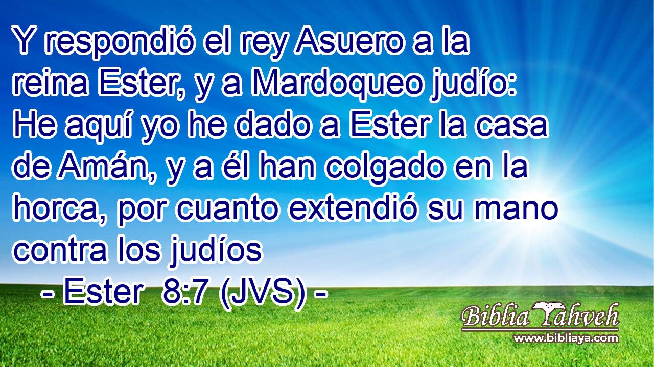 Y respondió el rey Asuero a la reina Ester, y a Mardoqueo judío: He aquí yo he dado a Ester la casa de Amán, y a él han colgado en la horca, por cuanto extendió su mano contra los judíos