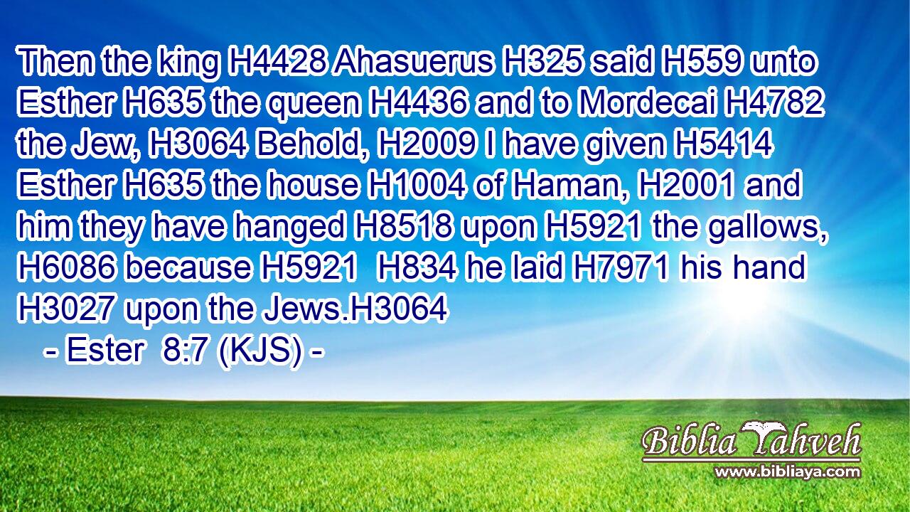 Then the king H4428 Ahasuerus H325 said H559 unto Esther H635 the queen H4436 and to Mordecai H4782 the Jew, H3064 Behold, H2009 I have given H5414 Esther H635 the house H1004 of Haman, H2001 and him they have hanged H8518 upon H5921 the gallows, H6086 because H5921  H834 he laid H7971 his hand H3027 upon the Jews.H3064