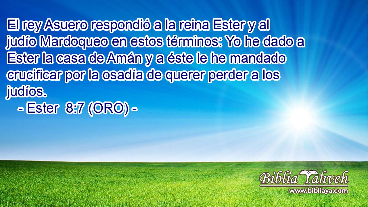  El rey Asuero respondió a la reina Ester y al judío Mardoqueo en estos términos: Yo he dado a Ester la casa de Amán y a éste le he mandado crucificar por la osadía de querer perder a los judíos. 