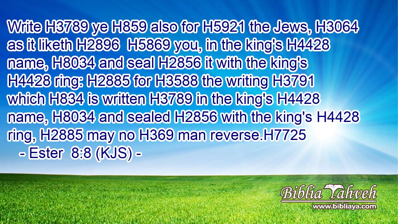 Write H3789 ye H859 also for H5921 the Jews, H3064 as it liketh H2896  H5869 you, in the king's H4428 name, H8034 and seal H2856 it with the king's H4428 ring: H2885 for H3588 the writing H3791 which H834 is written H3789 in the king's H4428 name, H8034 and sealed H2856 with the king's H4428 ring, H2885 may no H369 man reverse.H7725