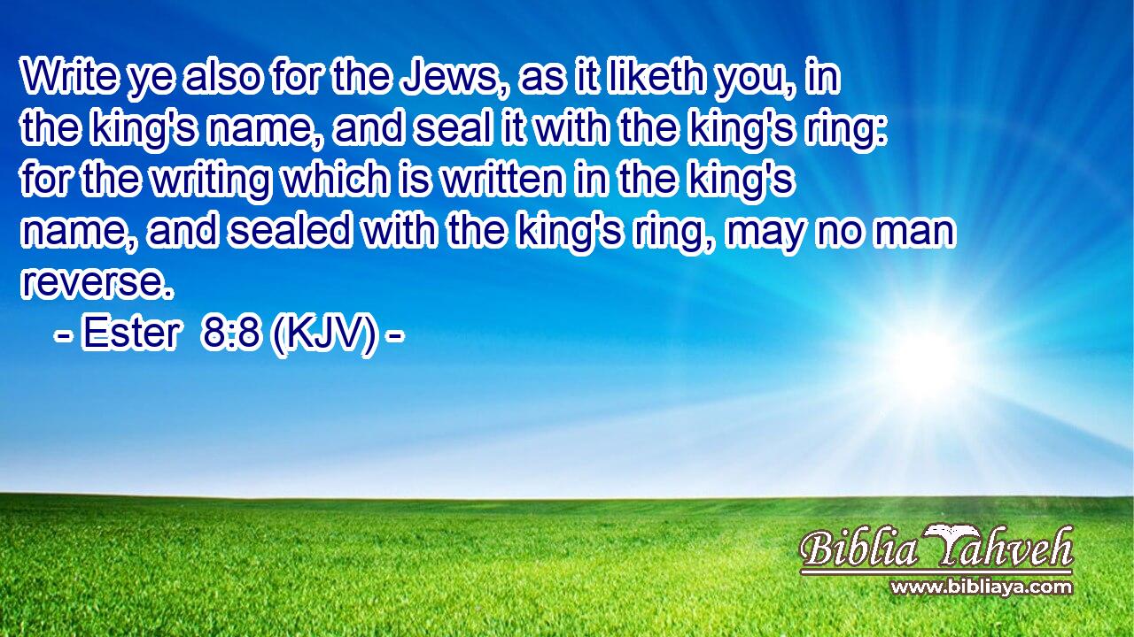 Write ye also for the Jews, as it liketh you, in the king's name, and seal it with the king's ring: for the writing which is written in the king's name, and sealed with the king's ring, may no man reverse.